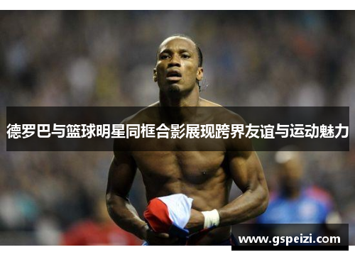 德罗巴与篮球明星同框合影展现跨界友谊与运动魅力