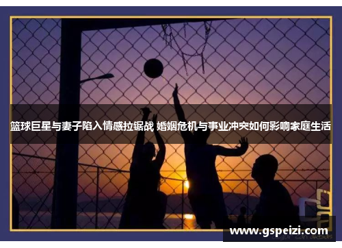 篮球巨星与妻子陷入情感拉锯战 婚姻危机与事业冲突如何影响家庭生活