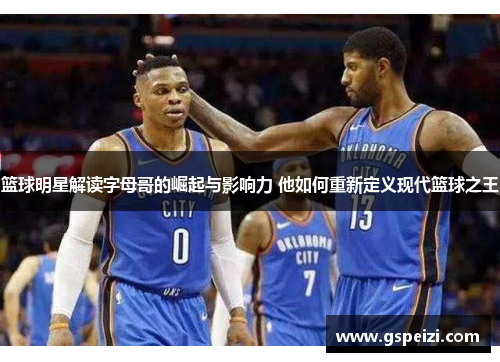 篮球明星解读字母哥的崛起与影响力 他如何重新定义现代篮球之王