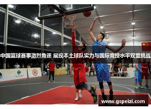 中国篮球赛事激烈角逐 展现本土球队实力与国际竞技水平双重挑战